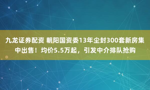 九龙证券配资 朝阳国资委13年尘封300套新房集中出售！均价5.5万起，引发中介排队抢购