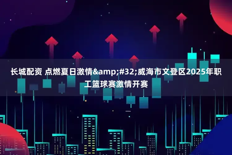 长城配资 点燃夏日激情&#32;威海市文登区2025年职工篮球赛激情开赛