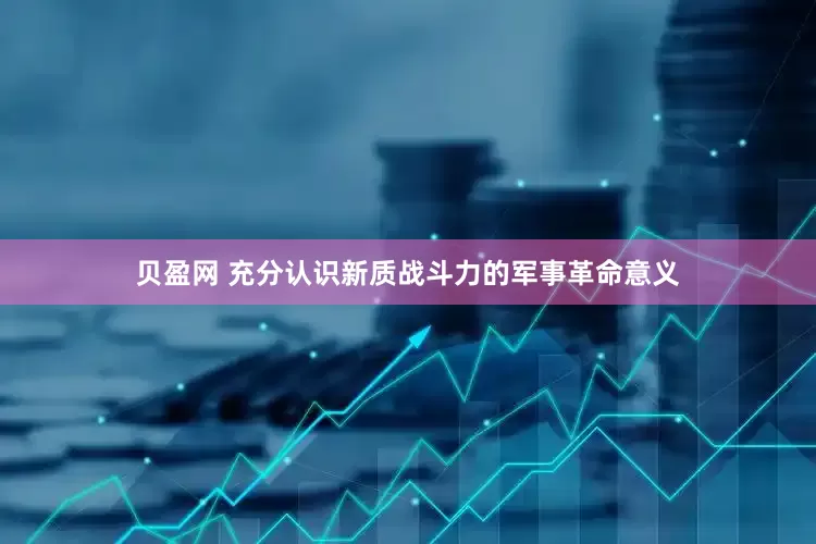 贝盈网 充分认识新质战斗力的军事革命意义