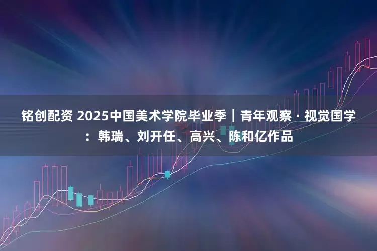 铭创配资 2025中国美术学院毕业季｜青年观察 · 视觉国学：韩瑞、刘开任、高兴、陈和亿作品