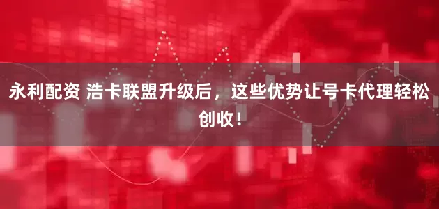 永利配资 浩卡联盟升级后，这些优势让号卡代理轻松创收！