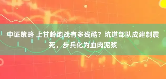 中证策略 上甘岭炮战有多残酷？坑道部队成建制震死，步兵化为血肉泥浆