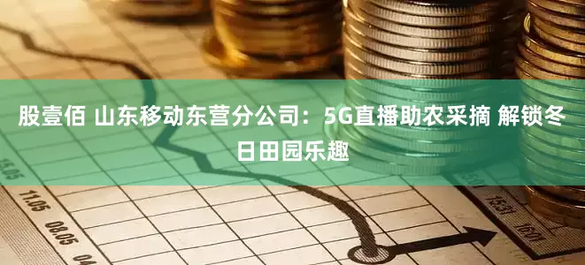 股壹佰 山东移动东营分公司：5G直播助农采摘 解锁冬日田园乐趣