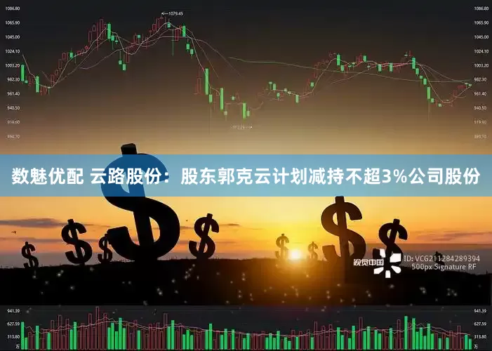 数魅优配 云路股份：股东郭克云计划减持不超3%公司股份