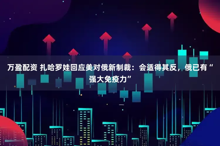 万盈配资 扎哈罗娃回应美对俄新制裁：会适得其反，俄已有“强大免疫力”